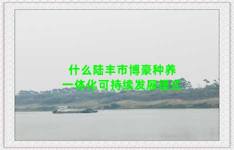 什么陆丰市博豪种养一体化可持续发展模式